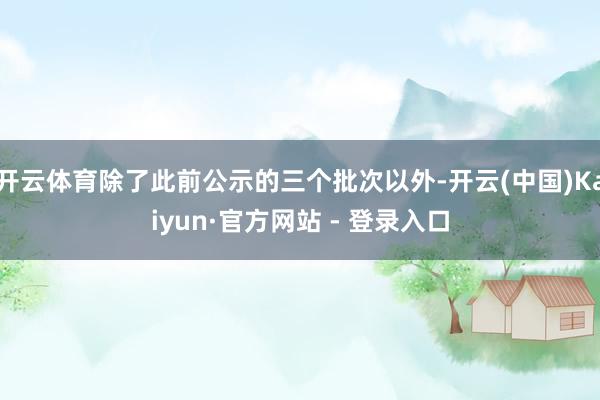 开云体育除了此前公示的三个批次以外-开云(中国)Kaiyun·官方网站 - 登录入口