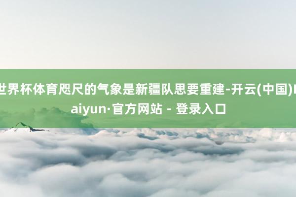 世界杯体育咫尺的气象是新疆队思要重建-开云(中国)Kaiyun·官方网站 - 登录入口