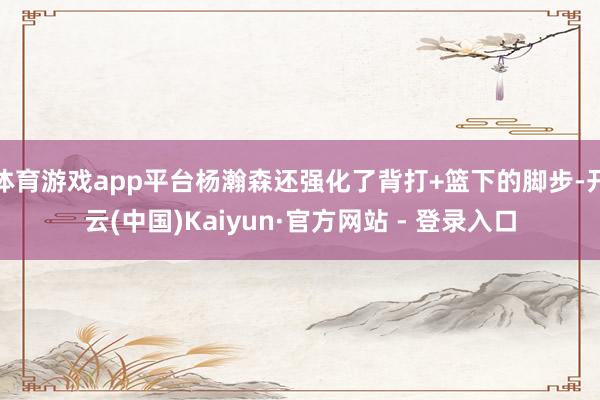 体育游戏app平台杨瀚森还强化了背打+篮下的脚步-开云(中国)Kaiyun·官方网站 - 登录入口