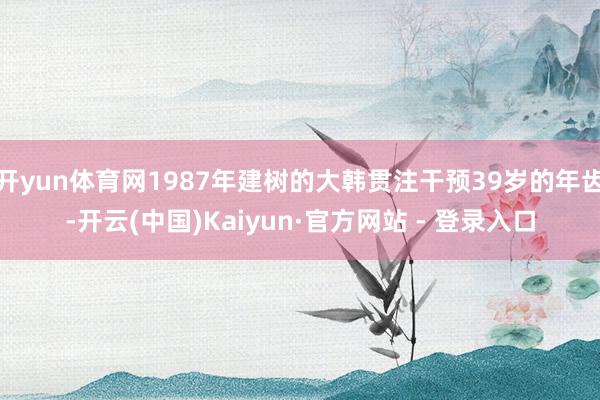 开yun体育网1987年建树的大韩贯注干预39岁的年齿-开云(中国)Kaiyun·官方网站 - 登录入口