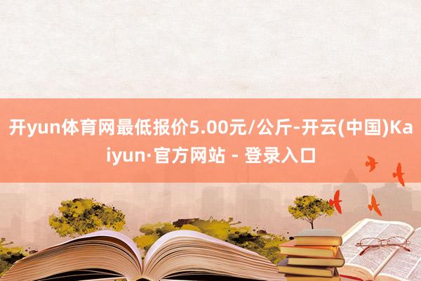 开yun体育网最低报价5.00元/公斤-开云(中国)Kaiyun·官方网站 - 登录入口