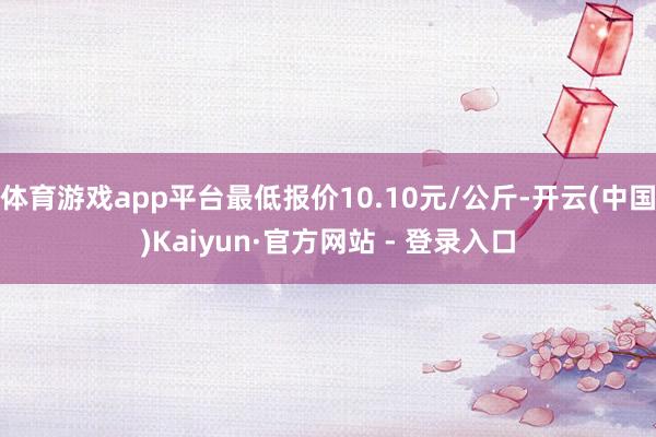 体育游戏app平台最低报价10.10元/公斤-开云(中国)Kaiyun·官方网站 - 登录入口