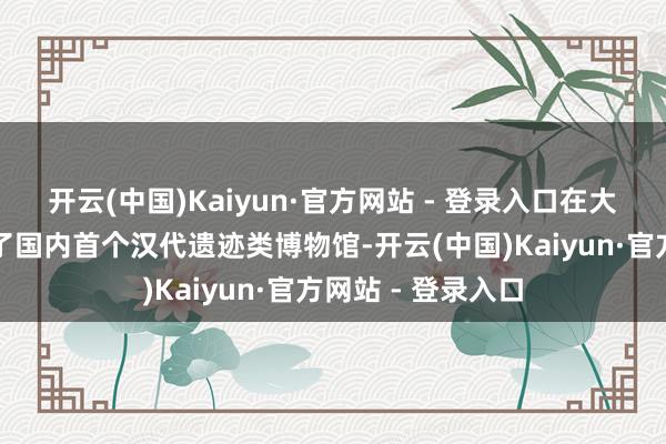 开云(中国)Kaiyun·官方网站 - 登录入口在大葆台遗迹上建树了国内首个汉代遗迹类博物馆-开云(中国)Kaiyun·官方网站 - 登录入口