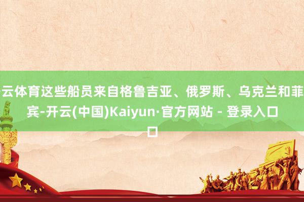 开云体育这些船员来自格鲁吉亚、俄罗斯、乌克兰和菲律宾-开云(中国)Kaiyun·官方网站 - 登录入口