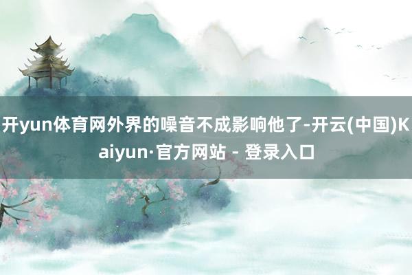 开yun体育网外界的噪音不成影响他了-开云(中国)Kaiyun·官方网站 - 登录入口