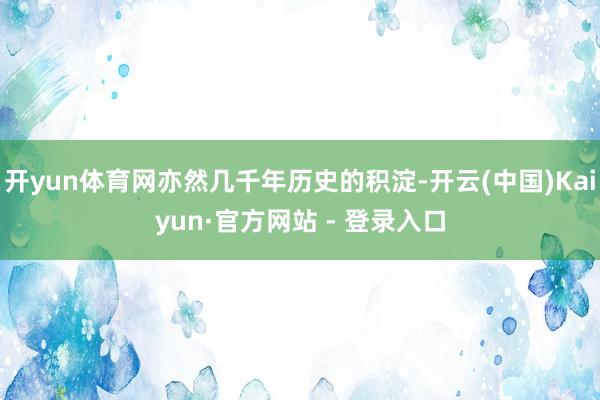 开yun体育网亦然几千年历史的积淀-开云(中国)Kaiyun·官方网站 - 登录入口