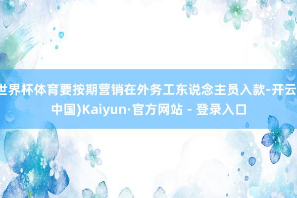世界杯体育要按期营销在外务工东说念主员入款-开云(中国)Kaiyun·官方网站 - 登录入口
