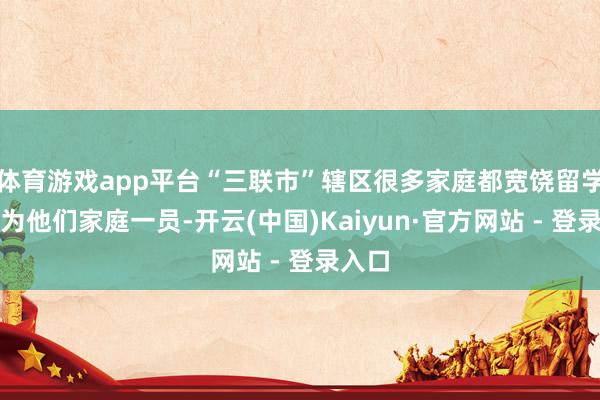 体育游戏app平台“三联市”辖区很多家庭都宽饶留学生成为他们家庭一员-开云(中国)Kaiyun·官方网站 - 登录入口