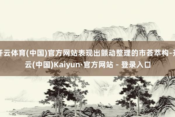 开云体育(中国)官方网站表现出颤动整理的市荟萃构-开云(中国)Kaiyun·官方网站 - 登录入口
