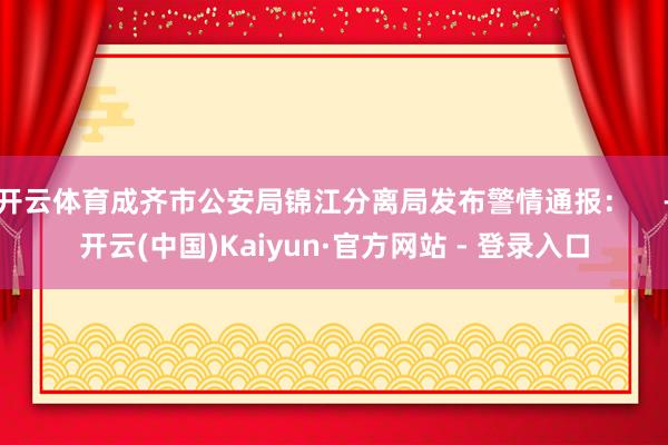 开云体育成齐市公安局锦江分离局发布警情通报：    -开云(中国)Kaiyun·官方网站 - 登录入口