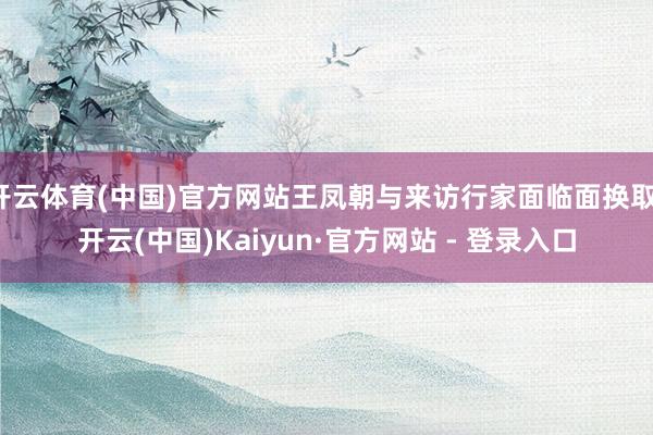 开云体育(中国)官方网站王凤朝与来访行家面临面换取-开云(中国)Kaiyun·官方网站 - 登录入口