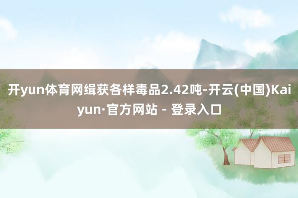 开yun体育网缉获各样毒品2.42吨-开云(中国)Kaiyun·官方网站 - 登录入口