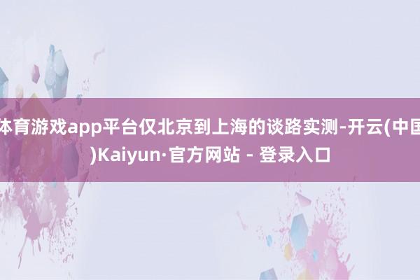 体育游戏app平台仅北京到上海的谈路实测-开云(中国)Kaiyun·官方网站 - 登录入口