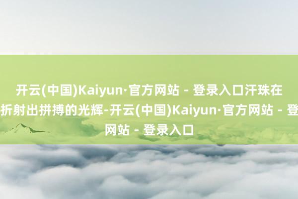 开云(中国)Kaiyun·官方网站 - 登录入口汗珠在阳光下折射出拼搏的光辉-开云(中国)Kaiyun·官方网站 - 登录入口