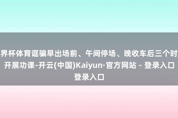 世界杯体育诓骗早出场前、午间停场、晚收车后三个时段开展功课-开云(中国)Kaiyun·官方网站 - 登录入口