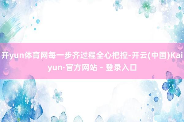 开yun体育网每一步齐过程全心把控-开云(中国)Kaiyun·官方网站 - 登录入口
