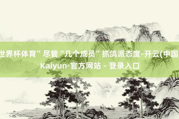世界杯体育”尽管“几个成员”抓鸽派态度-开云(中国)Kaiyun·官方网站 - 登录入口