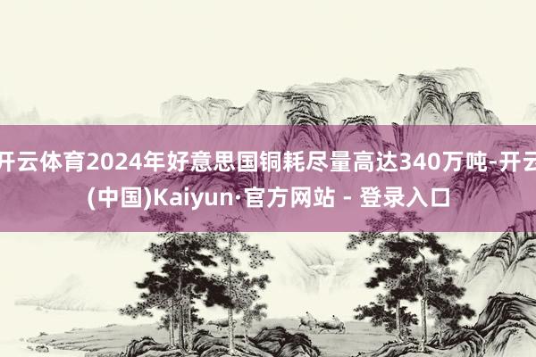 开云体育2024年好意思国铜耗尽量高达340万吨-开云(中国)Kaiyun·官方网站 - 登录入口