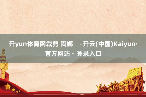 开yun体育网裁剪 陶娜    -开云(中国)Kaiyun·官方网站 - 登录入口