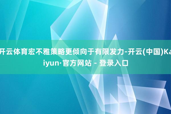 开云体育宏不雅策略更倾向于有限发力-开云(中国)Kaiyun·官方网站 - 登录入口