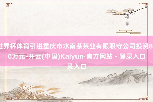 世界杯体育引进重庆市水南茶茶业有限职守公司投资800万元-开云(中国)Kaiyun·官方网站 - 登录入口