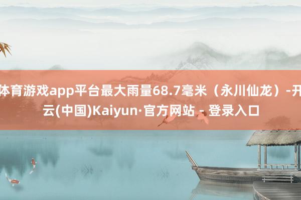体育游戏app平台最大雨量68.7毫米（永川仙龙）-开云(中国)Kaiyun·官方网站 - 登录入口