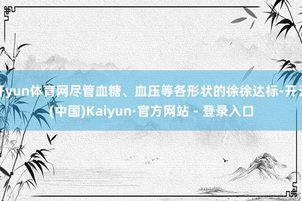 开yun体育网尽管血糖、血压等各形状的徐徐达标-开云(中国)Kaiyun·官方网站 - 登录入口