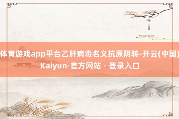 体育游戏app平台乙肝病毒名义抗原阴转-开云(中国)Kaiyun·官方网站 - 登录入口