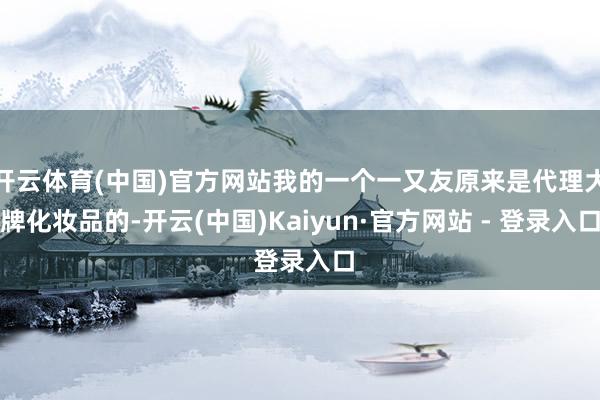 开云体育(中国)官方网站我的一个一又友原来是代理大牌化妆品的-开云(中国)Kaiyun·官方网站 - 登录入口