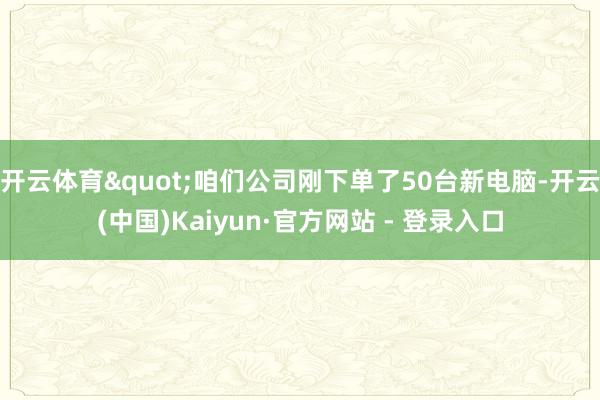 开云体育"咱们公司刚下单了50台新电脑-开云(中国)Kaiyun·官方网站 - 登录入口
