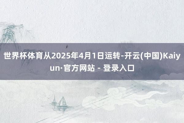 世界杯体育从2025年4月1日运转-开云(中国)Kaiyun·官方网站 - 登录入口