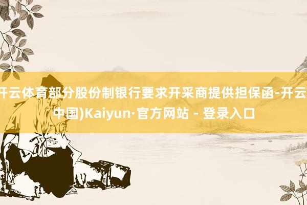 开云体育部分股份制银行要求开采商提供担保函-开云(中国)Kaiyun·官方网站 - 登录入口