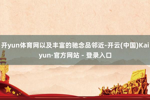 开yun体育网以及丰富的驰念品邻近-开云(中国)Kaiyun·官方网站 - 登录入口