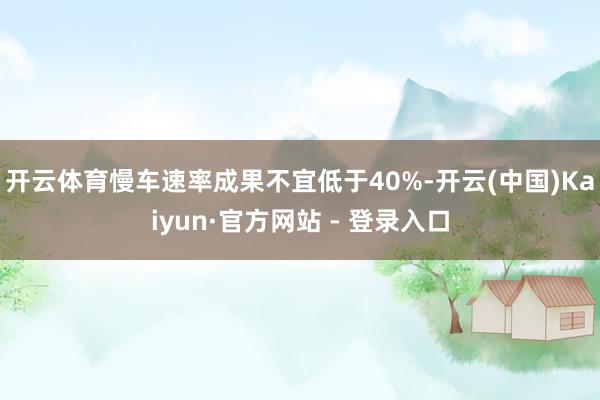 开云体育慢车速率成果不宜低于40%-开云(中国)Kaiyun·官方网站 - 登录入口