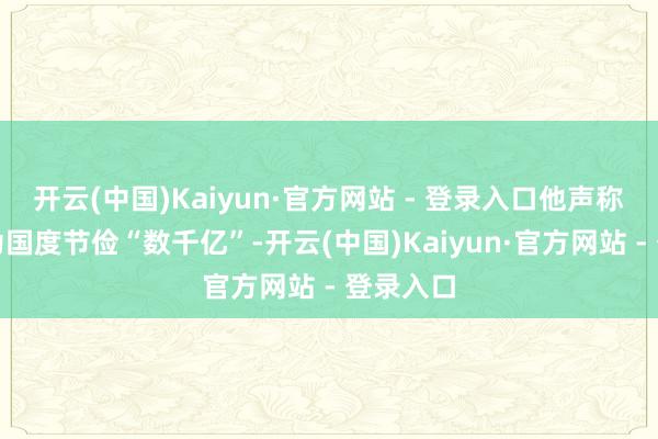 开云(中国)Kaiyun·官方网站 - 登录入口他声称此举将为国度节俭“数千亿”-开云(中国)Kaiyun·官方网站 - 登录入口
