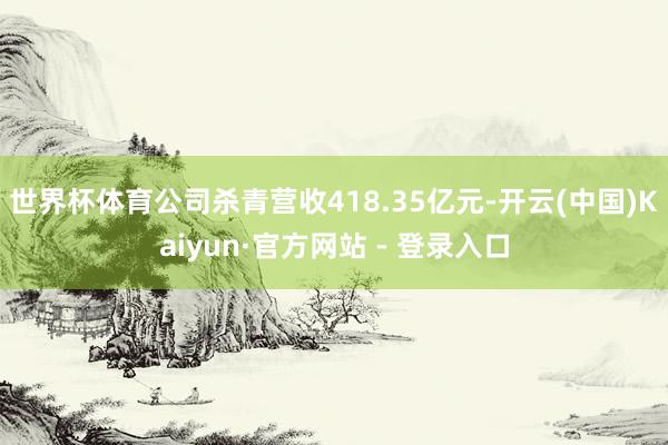世界杯体育公司杀青营收418.35亿元-开云(中国)Kaiyun·官方网站 - 登录入口