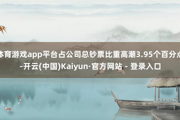 体育游戏app平台占公司总钞票比重高潮3.95个百分点-开云(中国)Kaiyun·官方网站 - 登录入口