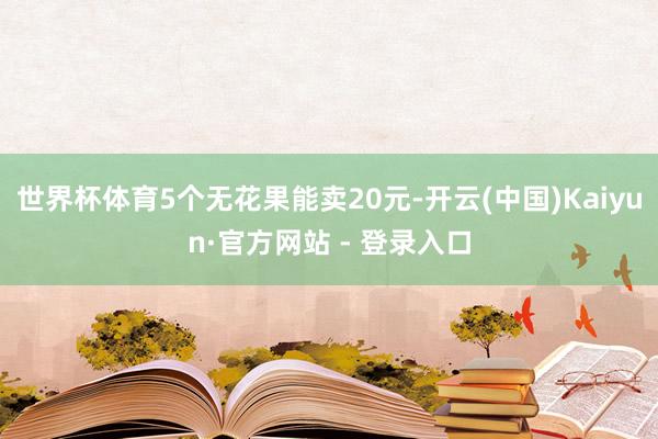 世界杯体育5个无花果能卖20元-开云(中国)Kaiyun·官方网站 - 登录入口