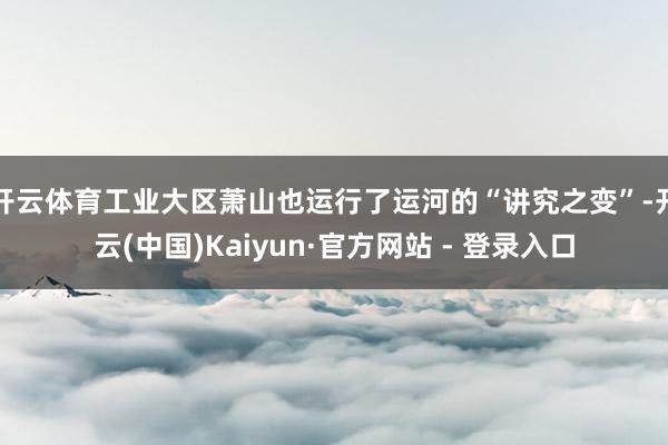 开云体育工业大区萧山也运行了运河的“讲究之变”-开云(中国)Kaiyun·官方网站 - 登录入口