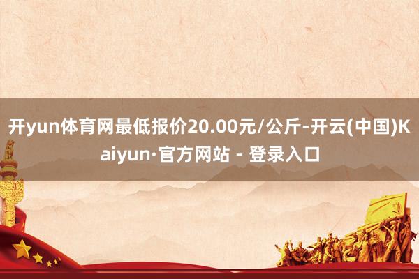 开yun体育网最低报价20.00元/公斤-开云(中国)Kaiyun·官方网站 - 登录入口