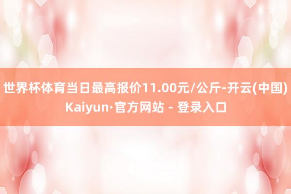 世界杯体育当日最高报价11.00元/公斤-开云(中国)Kaiyun·官方网站 - 登录入口