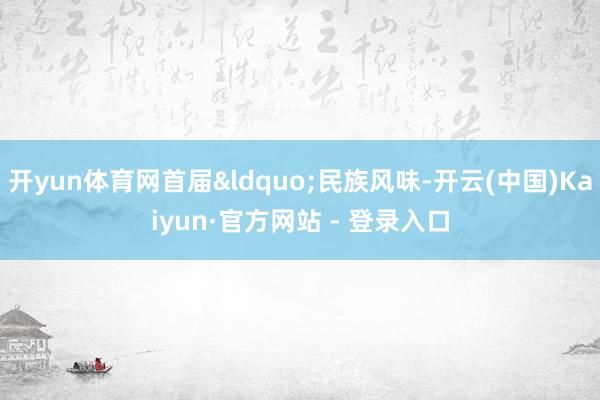 开yun体育网首届&ldquo;民族风味-开云(中国)Kaiyun·官方网站 - 登录入口