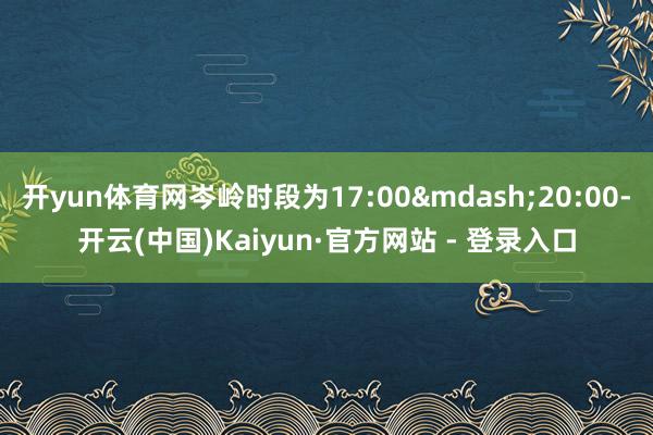 开yun体育网岑岭时段为17:00&mdash;20:00-开云(中国)Kaiyun·官方网站 - 登录入口