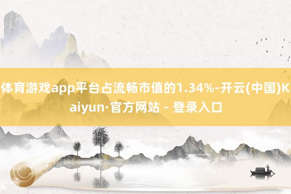 体育游戏app平台占流畅市值的1.34%-开云(中国)Kaiyun·官方网站 - 登录入口