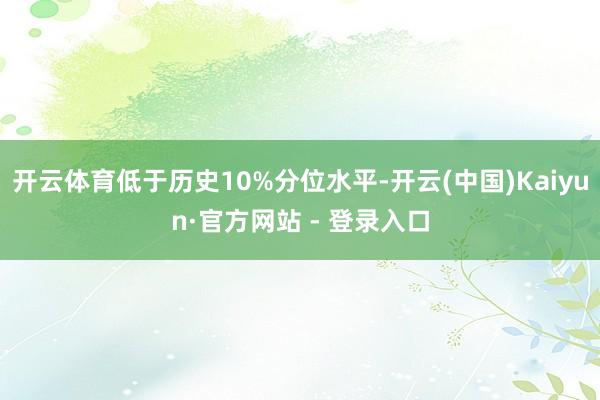 开云体育低于历史10%分位水平-开云(中国)Kaiyun·官方网站 - 登录入口