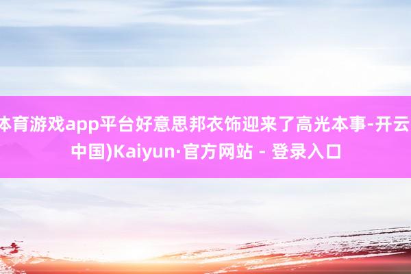 体育游戏app平台好意思邦衣饰迎来了高光本事-开云(中国)Kaiyun·官方网站 - 登录入口