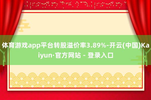 体育游戏app平台转股溢价率3.89%-开云(中国)Kaiyun·官方网站 - 登录入口