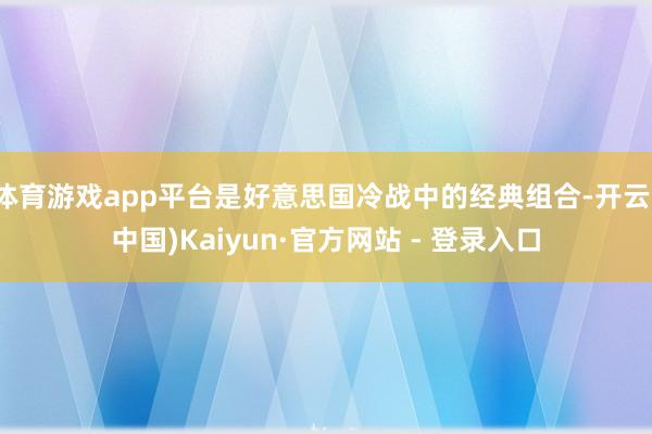 体育游戏app平台是好意思国冷战中的经典组合-开云(中国)Kaiyun·官方网站 - 登录入口