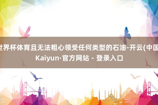 世界杯体育且无法粗心领受任何类型的石油-开云(中国)Kaiyun·官方网站 - 登录入口