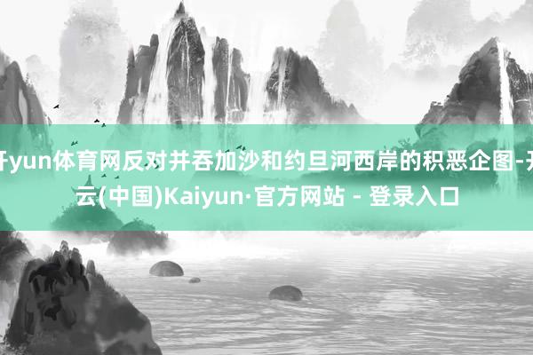 开yun体育网反对并吞加沙和约旦河西岸的积恶企图-开云(中国)Kaiyun·官方网站 - 登录入口